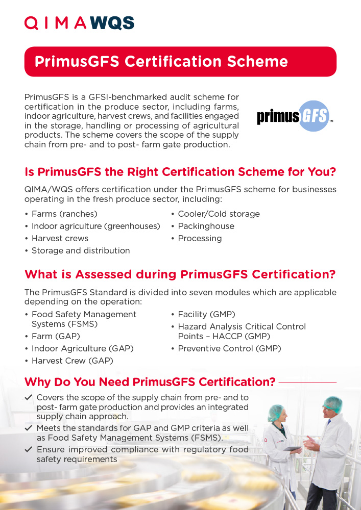 PrimusGFS is a GFSI-benchmarked audit scheme for certification in the produce sector, including farms, indoor agriculture, harvest crews, and facilities engaged in the storage, handling or processing of agricultural products. The scheme covers the scope of the supply chain from pre- and to post- farm gate production.

The PrimusGFS scheme covers both Good Agricultural Practices (GAP) and Good Manufacturing Practices (GMP) scopes, as well as Food Safety Management Systems. Certification under PrimusGFS provides your customers with proof and assurance that your farm, harvest and facility food safety programs are effective and in alignment with globally recognized food safety standards. 